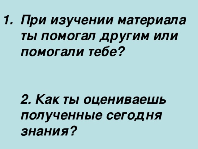 При изучении материала ты помогал другим или помогали тебе?    2. Как ты оцениваешь полученные сегодня знания?