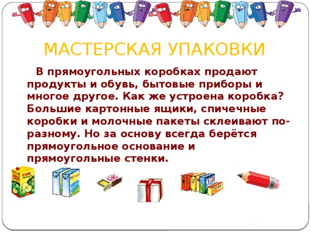 МАСТЕРСКАЯ УПАКОВКИ    В прямоугольных коробках продают продукты и обувь, бытовые приборы и многое другое. Как же устроена коробка? Большие картонные ящики, спичечные коробки и молочные пакеты склеивают по-разному. Но за основу всегда берётся прямоугольное основание и прямоугольные стенки.        