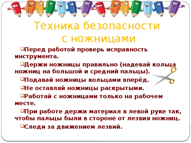 Техника безопасности  с ножницами Перед работой проверь исправность инструмента. Держи ножницы правильно (надевай кольца ножниц на большой и средний пальцы). Подавай ножницы кольцами вперёд. Не оставляй ножницы раскрытыми. Работай с ножницами только на рабочем месте. При работе держи материал в левой руке так, чтобы пальцы были в стороне от лезвия ножниц. Следи за движением лезвий.