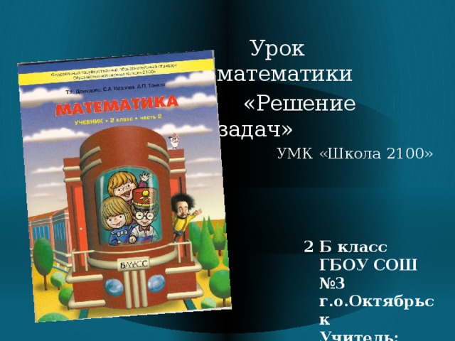 Урок математики  «Решение задач»  УМК «Школа 2100» 2 Б класс  ГБОУ СОШ №3 г.о.Октябрьск  Учитель: О.А.Ваньшина