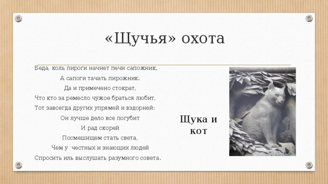 «Щучья» охота Беда, коль пироги начнет печи сапожник, А сапоги тачать пирожник. Да и примечено стократ, Что кто за ремесло чужое браться любит, Тот завсегда других упрямей и вздорней: Он лучше дело все погубит И рад скорей Посмешищем стать света, Чем у честных и знающих людей Спросить иль выслушать разумного совета. Щука и кот