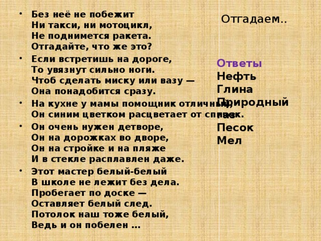 Без неё не побежит  Ни такси, ни мотоцикл,  Не поднимется ракета.  Отгадайте, что же это?    Если встретишь на дороге,  То увязнут сильно ноги.  Чтоб сделать миску или вазу —  Она понадобится сразу. На кухне у мамы помощник отличный,  Он синим цветком расцветает от спичек. Он очень нужен детворе,  Он на дорожках во дворе,  Он на стройке и на пляже  И в стекле расплавлен даже. Этот мастер белый-белый  В школе не лежит без дела.  Пробегает по доске —  Оставляет белый след.  Потолок наш тоже белый,  Ведь и он побелен …