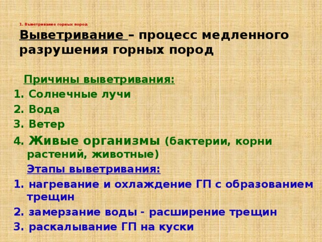 1. Выветривание горных пород   Выветривание – процесс медленного разрушения горных пород  Причины выветривания: 1. Солнечные лучи 2. Вода 3. Ветер 4. Живые организмы (бактерии, корни растений, животные)  Этапы выветривания: 1. нагревание и охлаждение ГП с образованием трещин 2. замерзание воды - расширение трещин 3. раскалывание ГП на куски