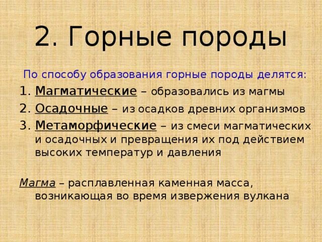 2. Горные породы По способу образования горные породы делятся: Магматические – образовались из магмы Осадочные – из осадков древних организмов Метаморфические – из смеси магматических и осадочных и превращения их под действием высоких температур и давления Магма – расплавленная каменная масса, возникающая во время извержения вулкана