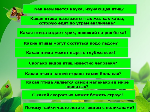 Как называется наука, изучающая птиц? Какая птица называется так же, как каша, которую едят по утрам англичане? Какая птица издает крик, похожий на рев быка? Какие птицы могут охотиться подо льдом? Какая птица может нырять глубже всех? Сколько видов птиц известно человеку? Какая птица нашей страны самая большая? Какая птица является самой маленькой в мире пернатых? С какой скоростью может бежать страус? Почему чайки часто летают рядом с пеликанами?