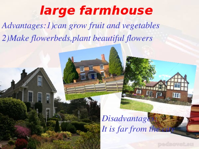 large farmhouse Advantages : 1)can grow fruit and vegetables 2)Make flowerbeds,plant beautiful flowers Disadvantages : It is far from the city
