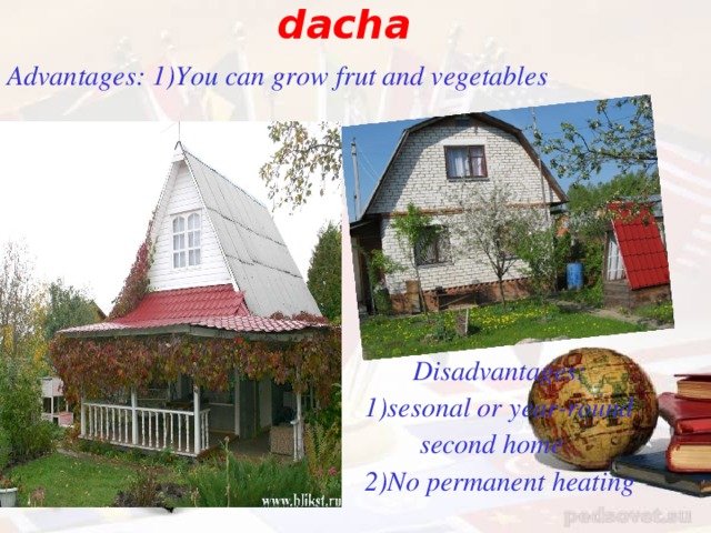 dacha Advantages : 1)You can grow frut and vegetables         Disadvantages :  1)sesonal or year-round  second home  2)No permanent heating