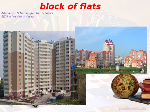 block of flats  Advantages : 1) The cheapest type of houses 2)Takes less time to tidy up        Disadvantages :  1)Your neighbours  can make a lot of noise  and they can disturb you