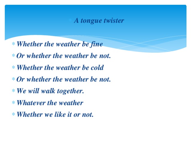 A tongue twister  Whether the weather be fine Or whether the weather be not. Whether the weather be cold Or whether the weather be not. We will walk together. Whatever the weather Whether we like it or not.