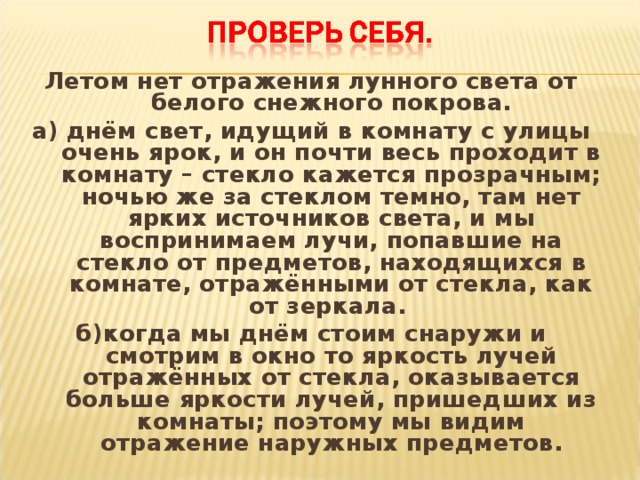 Летом нет отражения лунного света от белого снежного покрова. а) днём свет, идущий в комнату с улицы очень ярок, и он почти весь проходит в комнату – стекло кажется прозрачным; ночью же за стеклом темно, там нет ярких источников света, и мы воспринимаем лучи, попавшие на стекло от предметов, находящихся в комнате, отражёнными от стекла, как от зеркала. б)когда мы днём стоим снаружи и смотрим в окно то яркость лучей отражённых от стекла, оказывается больше яркости лучей, пришедших из комнаты; поэтому мы видим отражение наружных предметов.