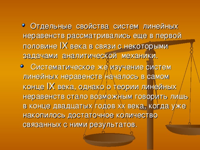 Отдельные свойства систем линейных неравенств рассматривались еще в первой половине IX века в связи с некоторыми задачами аналитической механики.  Систематическое же изучение систем линейных неравенств началось в самом конце IX  века, однако о теории линейных неравенств стало возможным говорить лишь в конце двадцатых годов xx века, когда уже накопилось достаточное количество связанных с ними результатов.