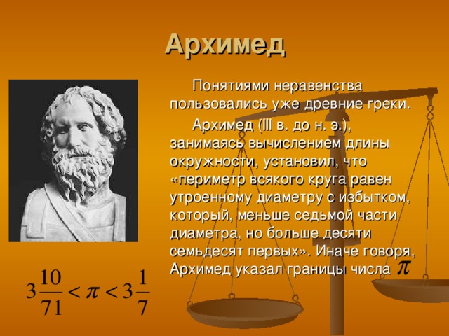 Архимед Понятиями неравенства пользовались уже древние греки. Архимед ( lll в. до н. э.), занимаясь вычислением длины окружности, установил, что «периметр всякого круга равен утроенному диаметру с избытком, который, меньше седьмой части диаметра, но больше десяти семьдесят первых». Иначе говоря, Архимед указал границы числа