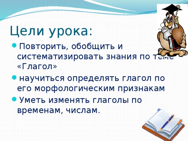 Цели урока: Повторить, обобщить и систематизировать знания по теме «Глагол» научиться определять глагол по его морфологическим признакам Уметь изменять глаголы по временам, числам.