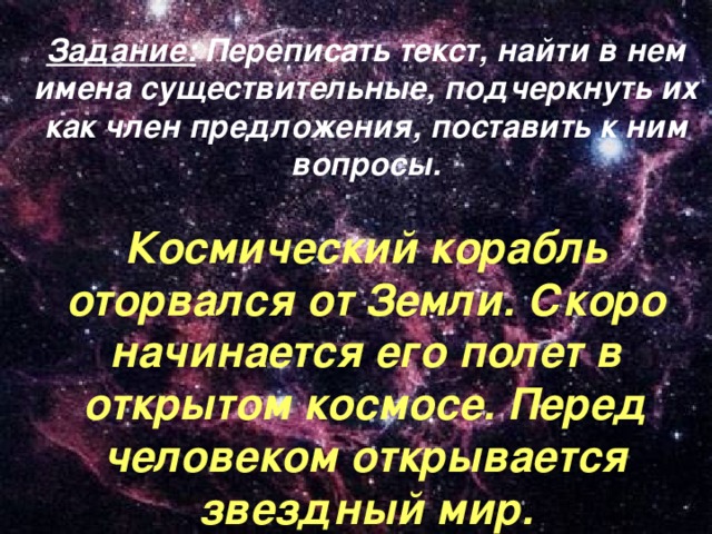 Задание: Переписать текст, найти в нем имена существительные, подчеркнуть их как член предложения, поставить к ним вопросы.  Космический корабль оторвался от Земли. Скоро начинается его полет в открытом космосе. Перед человеком открывается звездный мир.