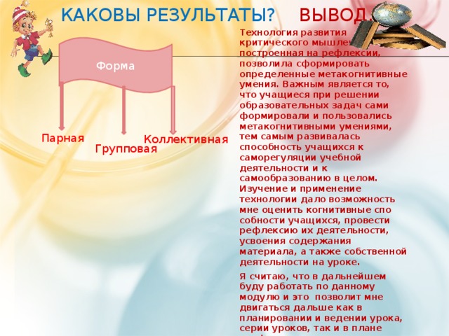 Каковы результаты? Вывод. Форма Технология развития критического мышления, построенная на рефлексии, позволила сформировать определенные метакогнитивные умения. Важным является то, что учащиеся при решении образовательных задач сами фор­мировали и пользовались метакогнитивными умениями, тем самым развивалась способность учащихся к саморегуляции учебной деятельности и к самообразованию в целом. Изучение и применение технологии дало возможность мне оценить когнитивные спо­собности учащихся, провести рефлексию их деятельности, усвоения содержания материала, а также собственной деятельности на уроке. Я считаю, что в дальнейшем буду работать по данному модулю и это позволит мне двигаться дальше как в планировании и ведении урока, серии уроков, так и в плане профессионального развития  Парная Коллективная Групповая