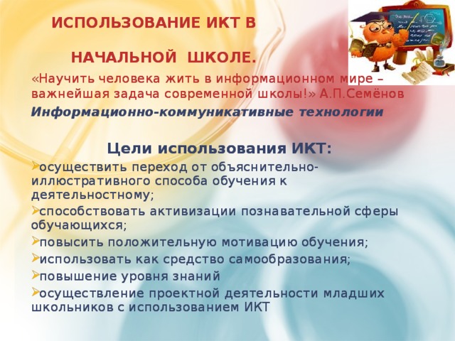 ИСПОЛЬЗОВАНИЕ ИКТ В  НАЧАЛЬНОЙ ШКОЛЕ. «Научить человека жить в информационном мире – важнейшая задача современной школы!» А.П.Семёнов Информационно-коммуникативные технологии  Цели использования ИКТ: