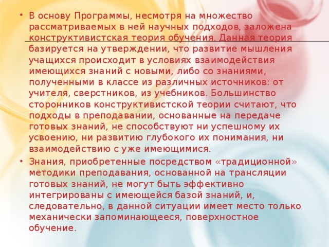 В основу Программы, несмотря на множество рассматриваемых в ней научных подходов, заложена конструктивистская теория обучения. Данная теория базируется на утверждении, что развитие мышления учащихся происходит в условиях взаимодействия имеющихся знаний с новыми, либо со знаниями, полученными в классе из различных источников: от учителя, сверстников, из учебников. Большинство сторонников конструктивистской теории считают, что подходы в преподавании, основанные на передаче готовых знаний, не способствуют ни успешному их усвоению, ни развитию глубокого их понимания, ни взаимодействию с уже имеющимися. Знания, приобретенные посредством «традиционной» методики преподавания, основанной на трансляции готовых знаний, не могут быть эффективно интегрированы с имеющейся базой знаний, и, следовательно, в данной ситуации имеет место только механически запоминающееся, поверхностное обучение.