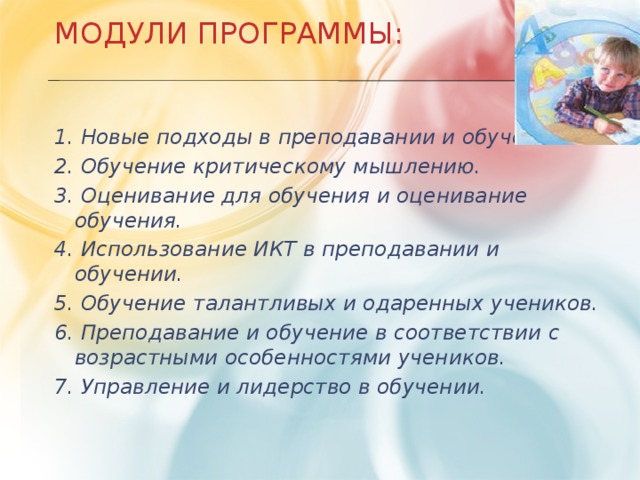 Модули Программы:    1. Новые подходы в преподавании и обучении. 2. Обучение критическому мышлению. 3. Оценивание для обучения и оценивание обучения. 4. Использование ИКТ в преподавании и обучении. 5. Обучение талантливых и одаренных учеников. 6. Преподавание и обучение в соответствии с возрастными особенностями учеников. 7. Управление и лидерство в обучении.