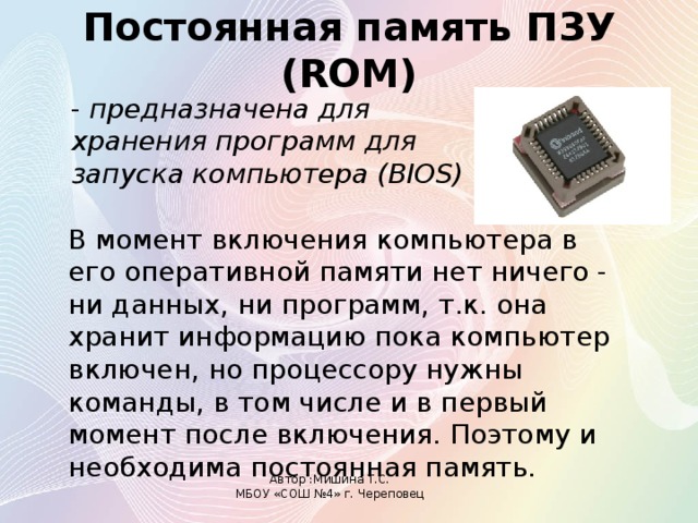 Постоянная память ПЗУ (ROM)  - предназначена для хранения программ для запуска компьютера (BIOS)  В момент включения компьютера в его оперативной памяти нет ничего - ни данных, ни программ, т.к. она хранит информацию пока компьютер включен, но процессору нужны команды, в том числе и в первый момент после включения. Поэтому и необходима постоянная память. Автор :Мишина Т.С. МБОУ «СОШ №4» г. Череповец