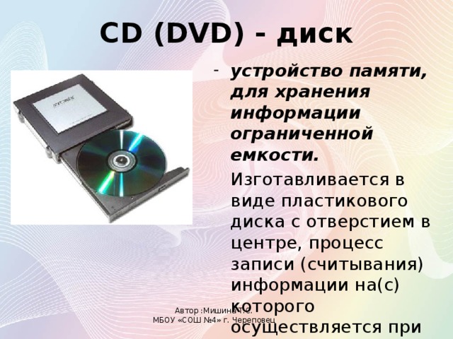 CD (DVD) - диск устройство памяти, для хранения информации ограниченной емкости.  Изготавливается в виде пластикового диска с отверстием в центре, процесс записи (считывания) информации на(c) которого осуществляется при помощи лазера. Автор :Мишина Т.С. МБОУ «СОШ №4» г. Череповец