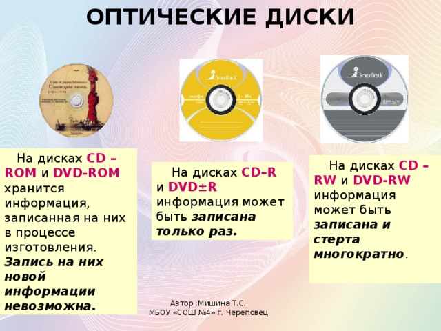 ОПТИЧЕСКИЕ ДИСКИ  На дисках  CD –ROM и DVD-ROM  хранится информация, записанная на них в процессе изготовления. Запись на них новой информации невозможна.  На дисках  CD –RW и DVD-RW  информация может быть записана и стерта многократно .  На дисках  CD–R и DVD±R  информация может быть записана только раз. Автор :Мишина Т.С. МБОУ «СОШ №4» г. Череповец