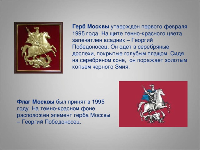 Герб Москвы утвержден первого февраля 1995 года. На щите темно-красного цвета запечатлен всадник – Георгий Победоносец. Он одет в серебряные доспехи, покрытые голубым плащом. Сидя на серебряном коне,  он поражает золотым копьем черного Змия. Флаг Москвы был принят в 1995 году. На темно-красном фоне расположен элемент герба Москвы – Георгий Победоносец.