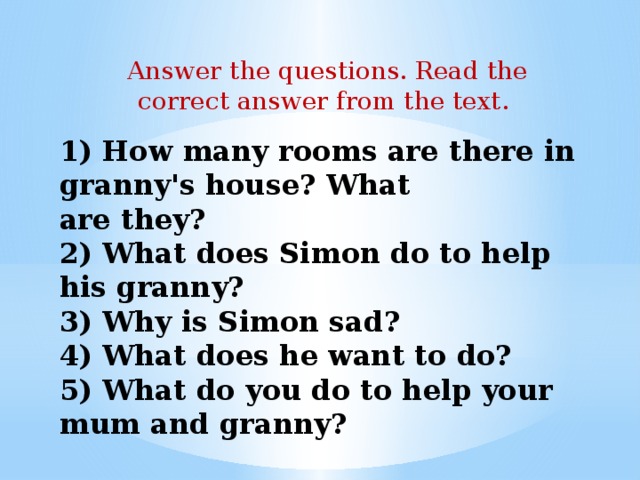 Answer the questions. Read the correct answer from the text. 1) How many rooms are there in granny's house? What  are they?  2) What does Simon do to help his granny?  3) Why is Simon sad?  4) What does he want to do?  5) What do you do to help your mum and granny?