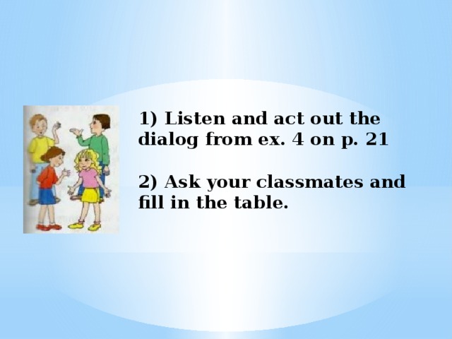 1) Listen and act out the dialog from ex. 4 on p. 21    2) Ask your classmates and fill in the table.