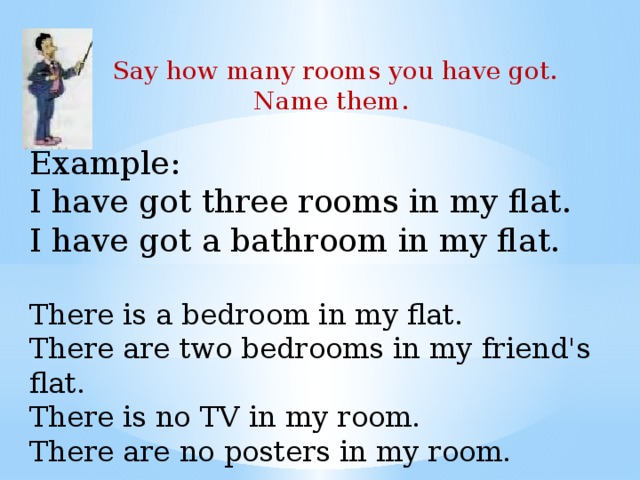 Say how many rooms you have got. Name them. Example:  I have got three rooms in my flat.  I have got a bathroom in my flat.   There is a bedroom in my flat.   There are two bedrooms in my friend's flat.   There is no TV in my room.   There are no posters in my room. 