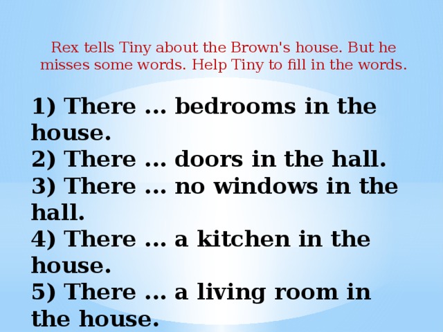 Rex tells Tiny about the Brown's house. But he misses some words. Help Tiny to fill in the words. 1) There ... bedrooms in the house.  2) There ... doors in the hall.  3) There ... no windows in the hall.  4) There ... a kitchen in the house.  5) There ... a living room in the house.  6) There a pantry in the house.