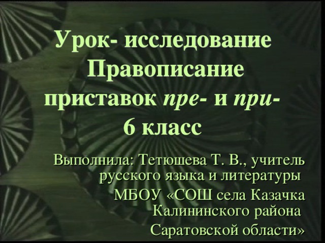 Урок- исследование  Правописание приставок пре- и при-  6 класс Выполнила: Тетюшева Т. В., учитель русского языка и литературы МБОУ «СОШ села Казачка Калининского района Саратовской области»