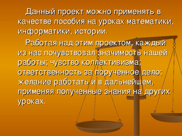 Данный проект можно применять в качестве пособия на уроках математики, информатики, истории. Работая над этим проектом, каждый из нас почувствовал значимость нашей работы; чувство коллективизма; ответственность за порученное дело; желание работать и в дальнейшем, применяя полученные знания на других уроках.