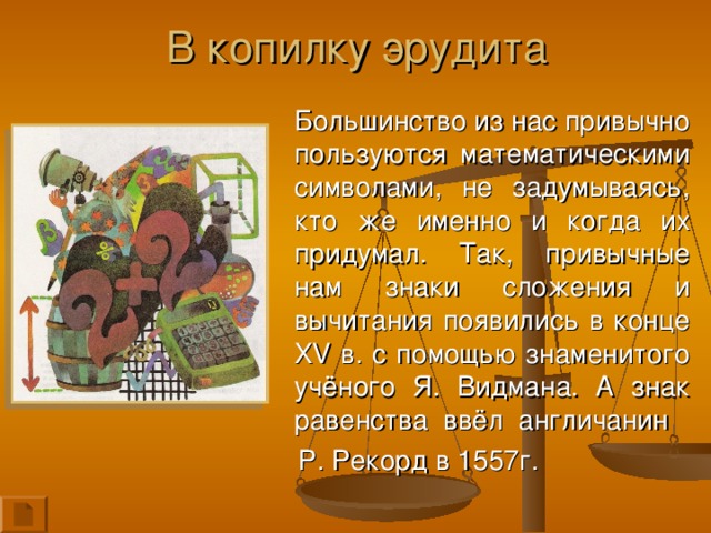 В копилку эрудита  Большинство из нас привычно пользуются математическими символами, не задумываясь, кто же именно и когда их придумал. Так, привычные нам знаки сложения и вычитания появились в конце XV в. с помощью знаменитого учёного Я. Видмана. А знак равенства  ввёл  англичанин  Р. Рекорд в 1557г.