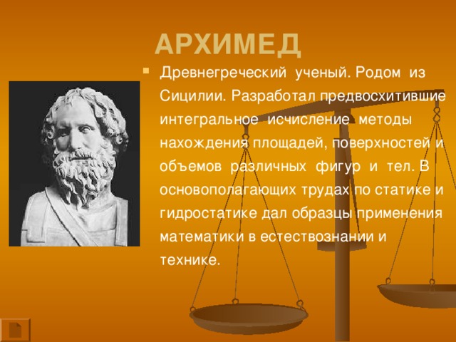 АРХИМЕД Древнегреческий ученый. Родом из Сицилии. Разработал предвосхитившие интегральное исчисление методы нахождения площадей, поверхностей и объемов различных фигур и тел. В основополагающих трудах по статике и гидростатике дал образцы применения математики в естествознании и технике.