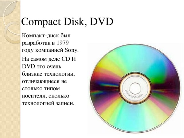 Compact Disk, DVD Компакт-диск был разработан в 1979 году компанией Sony. На самом деле CD И DVD это очень близкие технологии, отличающиеся не столько типом носителя, сколько технологией записи.