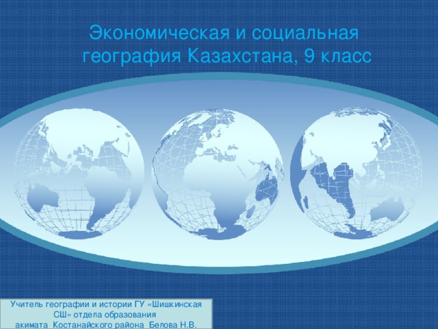 Экономическая и социальная география Казахстана, 9 класс Учитель географии и истории ГУ «Шишкинская СШ» отдела образования акимата Костанайского района Белова Н.В.