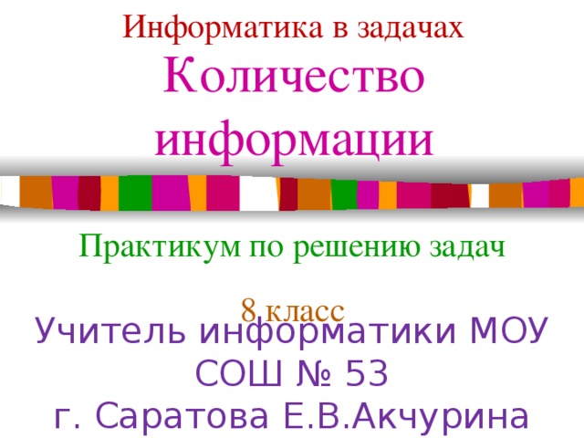 Информатика в задачах Количество информации Практикум по решению задач 8 класс Учитель информатики МОУ СОШ № 53 г. Саратова Е.В.Акчурина