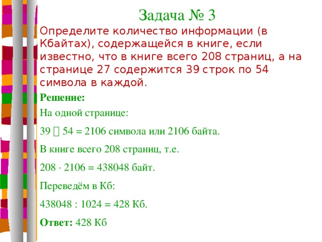 Задача № 3 Определите количество информации (в Кбайтах), содержащейся в книге, если известно, что в книге всего 208 страниц, а на странице 27 содержится 39 строк по 54 символа в каждой. Решение: На одной странице: 39  54 = 2106 символа или 2106 байта. В книге всего 208 страниц, т.е. 208 · 2106 = 438048 байт. Переведём в Кб: 438048 : 1024 = 428 Кб. Ответ: 428 Кб