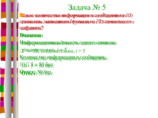 Задача № 5 Какое количество информации в сообщении из 10 символов, записанном буквами из 32-символьного алфавита?   Решение: Информационная ёмкость одного символа: , следовательно, i = 5 Количество информации в сообщении: 10  5 = 50 бит. Ответ: 50 бит