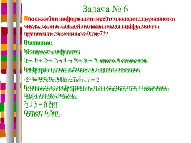 Задача № 6 Сколько бит информации несёт появление двузначного числа, если в каждой позиции числа цифры могут принимать значения от 0 до 7?   Решение: Мощность алфавита: 0 + 1 + 2 + 3 + 4 + 5 + 6 + 7, итого 8 символов Информационная ёмкость одного символа: , следовательно, i = 2 Количество информации, получаемое при появлении двузначного числа: 2  3 = 6 бит Ответ: 6 бит