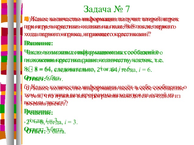 Задача № 7 а) Какое количество информации получит второй игрок при игре в крестики-нолики на поле 8х8 после первого хода первого игрока, играющего крестиками?   Решение: Число возможных информационных сообщений о положении крестика равно количеству клеток, т.е. 8  8 = 64, следовательно, , тогда, i = 6. Ответ: 6 бит. б) Какое количество информации несёт в себе сообщение о том, что нужная вам программа находится на одной из восьми дискет? Решение: , тогда, i = 3. Ответ: 3 бита.