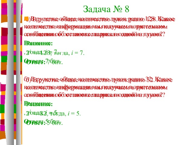 Задача № 8 а) В рулетке общее количество лунок равно 128. Какое количество информации мы получаем в зрительном сообщении об остановке шарика в одной из лунок?   Решение: , тогда, i = 7. Ответ: 7 бит. б) В рулетке общее количество лунок равно 32. Какое количество информации мы получаем в зрительном сообщении об остановке шарика в одной из лунок? Решение: , тогда, i = 5. Ответ: 5 бит.