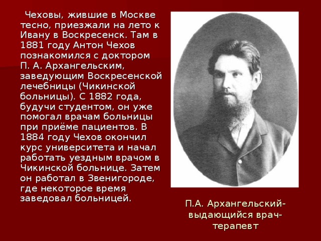   Чеховы, жившие в Москве тесно, приезжали на лето к Ивану в Воскресенск. Там в 1881 году Антон Чехов познакомился с доктором П. А. Архангельским, заведующим Воскресенской лечебницы (Чикинской больницы). С 1882 года, будучи студентом, он уже помогал врачам больницы при приёме пациентов. В 1884 году Чехов окончил курс университета и начал работать уездным врачом в Чикинской больнице. Затем он работал в Звенигороде, где некоторое время заведовал больницей. П.А. Архангельский- выдающийся врач- терапевт