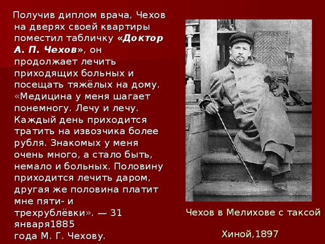 Получив диплом врача, Чехов на дверях своей квартиры поместил табличку « Доктор А. П. Чехов » , он продолжает лечить приходящих больных и посещать тяжёлых на дому. «Медицина у меня шагает понемногу. Лечу и лечу. Каждый день приходится тратить на извозчика более рубля. Знакомых у меня очень много, а стало быть, немало и больных. Половину приходится лечить даром, другая же половина платит мне пяти- и трехрублёвки». — 31 января1885 года М. Г. Чехову. Чехов в Мелихове с таксой Хиной,1897