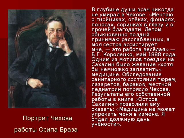 В глубине души врач никогда не умирал в Чехове: «Мечтаю о гнойниках, отёках, фонарях, поносах, соринках в глазу и о прочей благодати. Летом обыкновенно полдня́ принимаю расслабленных, а моя сестра ассистирует мне, — это работа весёлая» —В.Г. Короленко, май 1888 года. Одним из мотивов поездки на Сахалин было желание «хотя бы немножко заплатить» медицине. Обследование санитарного состояния тюрем, лазаретов, бараков, местной педиатрии потрясло Чехова. Результаты его собственной работы в книге «Остров Сахалин» позволили ему сказать: «Медицина не может упрекать меня в измене. Я отдал должную дань учёности».  Портрет Чехова работы Осипа Браза