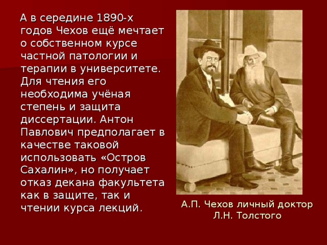 А в середине 1890-х годов Чехов ещё мечтает о собственном курсе частной патологии и терапии в университете. Для чтения его необходима учёная степень и защита диссертации. Антон Павлович предполагает в качестве таковой использовать «Остров Сахалин», но получает отказ декана факультета как в защите, так и чтении курса лекций. А.П. Чехов личный доктор Л.Н. Толстого