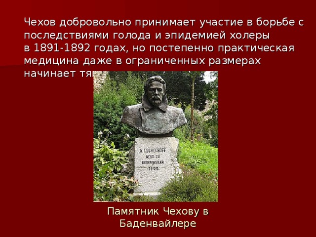 Чехов добровольно принимает участие в борьбе с последствиями голода и эпидемией холеры в 1891-1892 годах, но постепенно практическая медицина даже в ограниченных размерах начинает тяготить писателя. Памятник Чехову в Баденвайлере