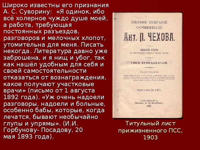 Широко известны его признания А. С. Суворину:  «Я одинок, ибо всё холерное чуждо душе моей, а работа, требующая постоянных разъездов, разговоров и мелочных хлопот, утомительна для меня. Писать некогда. Литература давно уже заброшена, и я нищ и убог, так как нашёл удобным для себя и своей самостоятельности отказаться от вознаграждения, какое получают участковые врачи» (письмо от 1 августа 1892 года). «Уж очень надоели разговоры, надоели и больные, особенно бабы, которые, когда лечатся, бывают необычайно глупы и упрямы». (И.И. Горбунову- Посадову, 20 мая 1893 года). Титульный лист прижизненного ПСС, 1903