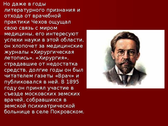 Но даже в годы литературного признания и отхода от врачебной практики Чехов ощущал свою связь с миром медицины, его интересуют успехи науки в этой области, он хлопочет за медицинские журналы «Хирургическая летопись», «Хирургия», страдавшие от недостатка средств, долгие годы он был читателем газеты «Врач» и публиковался в ней. В 1895 году он принял участие в съезде московских земских врачей, собравшихся в земской психиатрической больнице в селе Покровском.