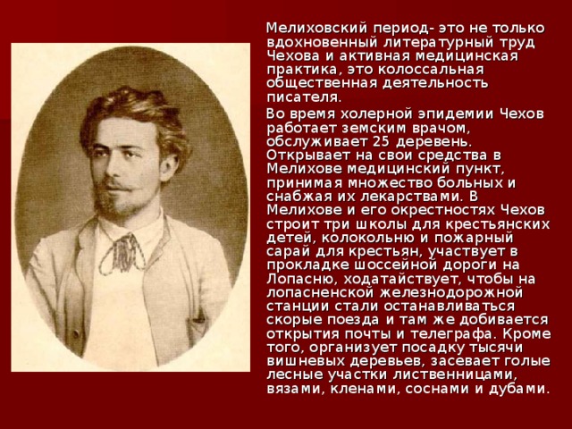 Мелиховский период- это не только вдохновенный литературный труд Чехова и активная медицинская практика, это колоссальная общественная деятельность писателя.  Во время холерной эпидемии Чехов работает земским врачом, обслуживает 25 деревень. Открывает на свои средства в Мелихове медицинский пункт, принимая множество больных и снабжая их лекарствами. В Мелихове и его окрестностях Чехов строит три школы для крестьянских детей, колокольню и пожарный сарай для крестьян, участвует в прокладке шоссейной дороги на Лопасню, ходатайствует, чтобы на лопасненской железнодорожной станции стали останавливаться скорые поезда и там же добивается открытия почты и телеграфа. Кроме того, организует посадку тысячи вишневых деревьев, засевает голые лесные участки лиственницами, вязами, кленами, соснами и дубами.